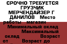 СРОЧНО ТРЕБУЕТСЯ ГРУЗЧИК-МЕРЧЕНДАЙЗЕР Г. ДАНИЛОВ › Место работы ­ магазин Fix price › Минимальный оклад ­ 18 000 › Максимальный оклад ­ 19 000 › Возраст от ­ 18 › Возраст до ­ 45 - Ярославская обл., Даниловский р-н, Данилов г. Работа » Вакансии   . Ярославская обл.